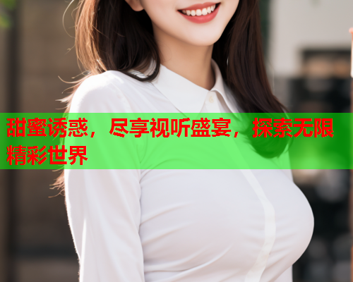 甜蜜诱惑，尽享视听盛宴，探索无限精彩世界