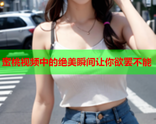 蜜桃视频中的绝美瞬间让你欲罢不能